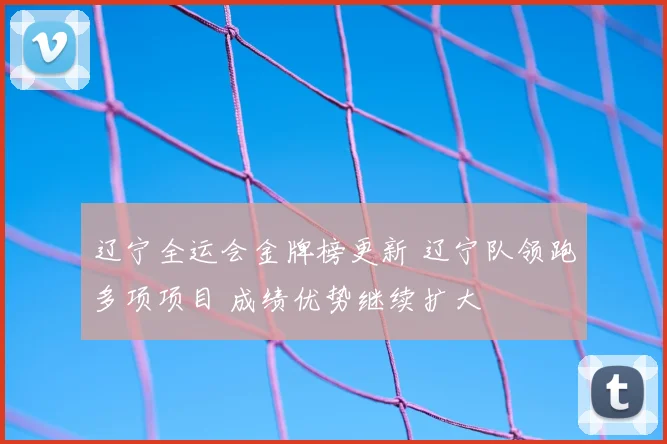 辽宁全运会金牌榜更新 辽宁队领跑多项项目 成绩优势继续扩大
