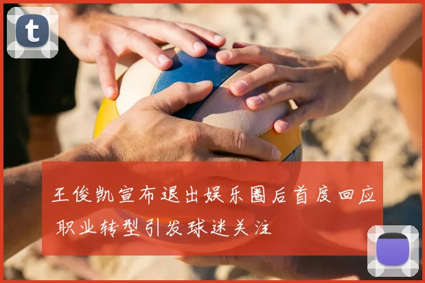 王俊凯宣布退出娱乐圈后首度回应 职业转型引发球迷关注