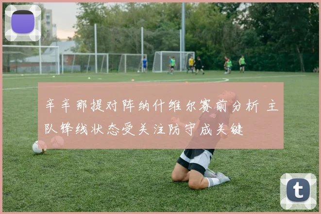 辛辛那提对阵纳什维尔赛前分析 主队锋线状态受关注防守成关键