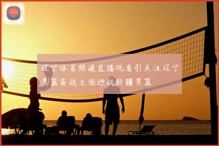 辽宁体育频道直播观看引关注辽宁男篮备战主场迎战新疆男篮