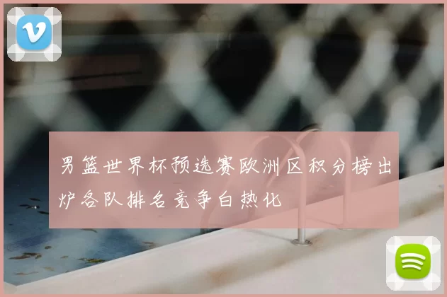 男篮世界杯预选赛欧洲区积分榜出炉各队排名竞争白热化