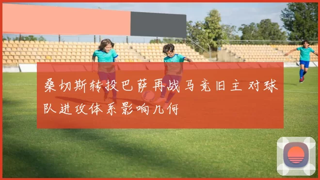 桑切斯转投巴萨再战马竞旧主 对球队进攻体系影响几何