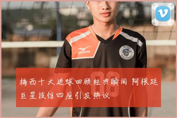 梅西十大进球回顾经典瞬间 阿根廷巨星技惊四座引发热议