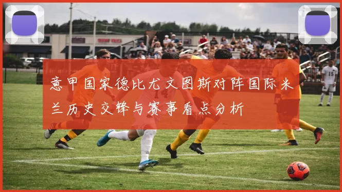 意甲国家德比尤文图斯对阵国际米兰历史交锋与赛事看点分析