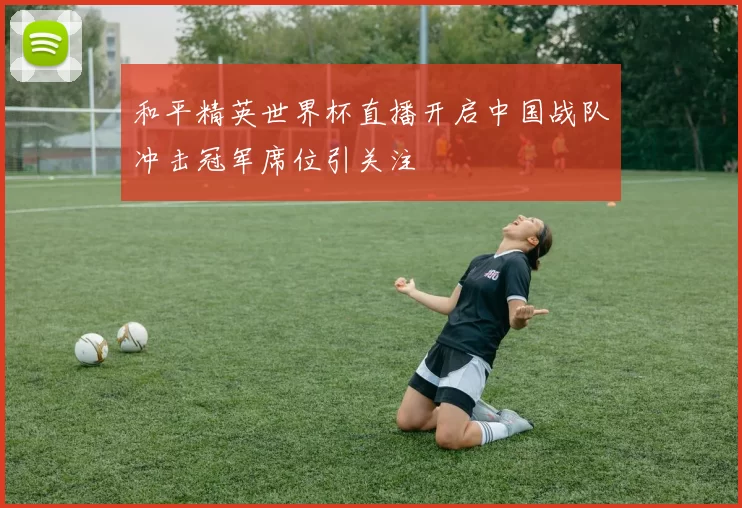 和平精英世界杯直播开启中国战队冲击冠军席位引关注