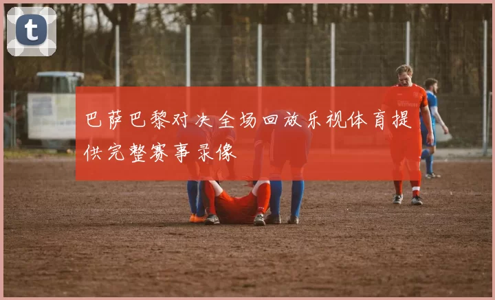 巴萨巴黎对决全场回放乐视体育提供完整赛事录像