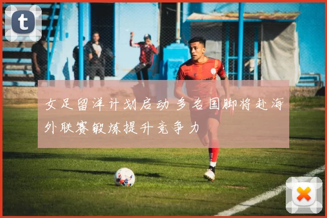 女足留洋计划启动 多名国脚将赴海外联赛锻炼提升竞争力