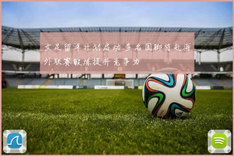 女足留洋计划启动 多名国脚将赴海外联赛锻炼提升竞争力