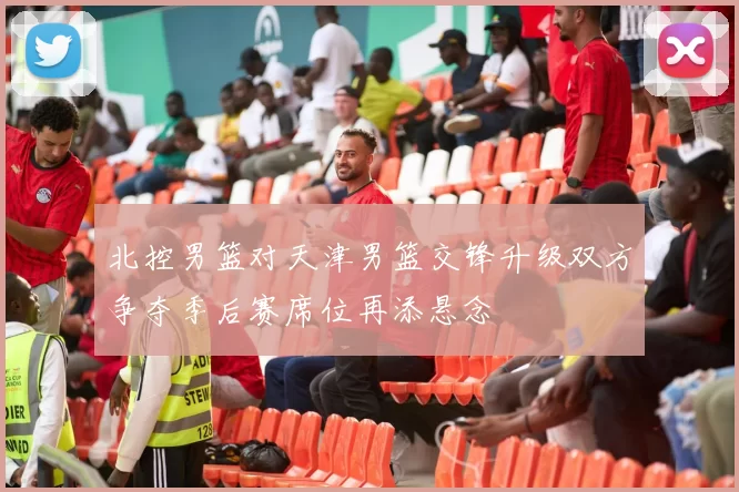 北控男篮对天津男篮交锋升级双方争夺季后赛席位再添悬念