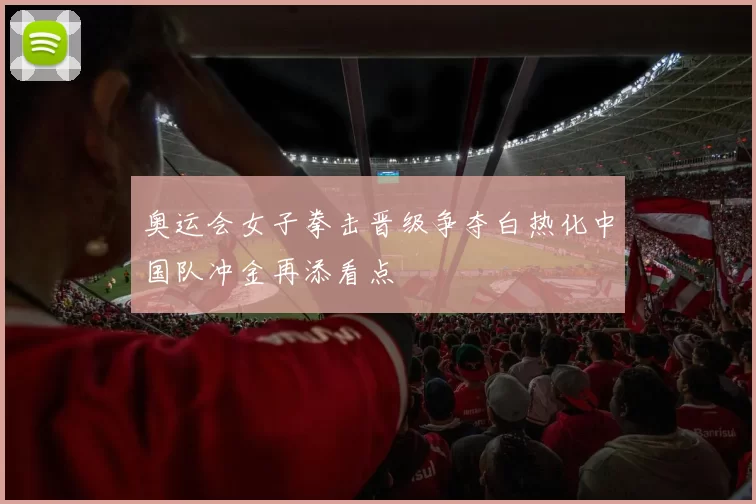 奥运会女子拳击晋级争夺白热化中国队冲金再添看点