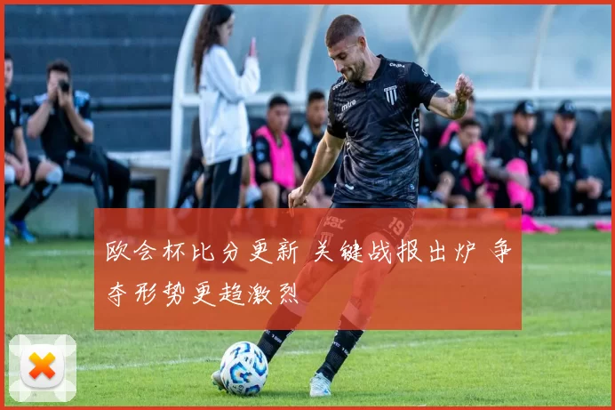 欧会杯比分更新 关键战报出炉 争夺形势更趋激烈