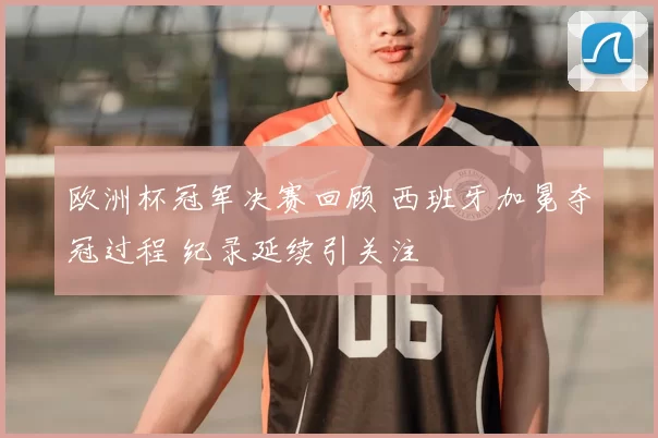 欧洲杯冠军决赛回顾 西班牙加冕夺冠过程 纪录延续引关注