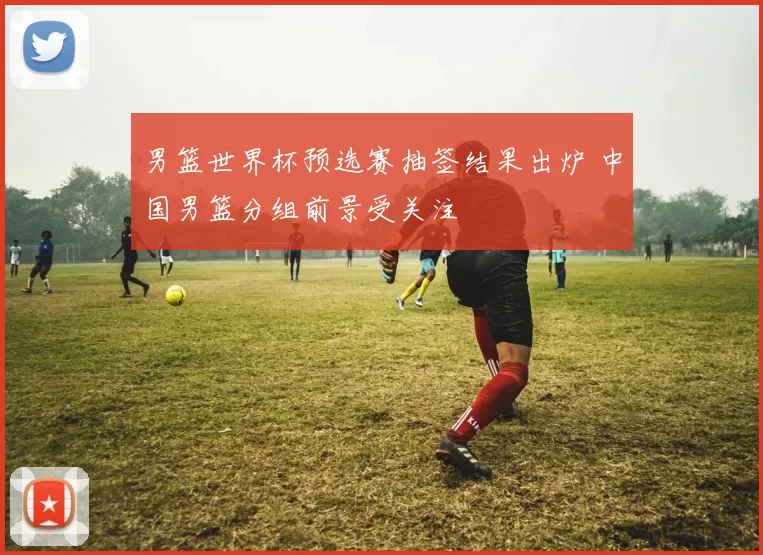 男篮世界杯预选赛抽签结果出炉 中国男篮分组前景受关注