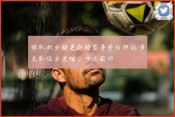 球队积分榜更新榜首争夺白热化 多支队伍分差缩小冲击前四