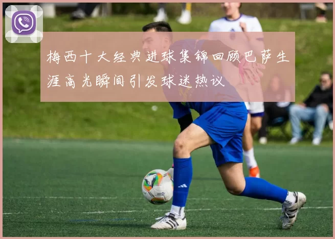 梅西十大经典进球集锦回顾巴萨生涯高光瞬间引发球迷热议