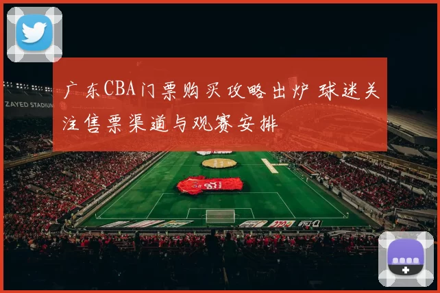 广东CBA门票购买攻略出炉 球迷关注售票渠道与观赛安排