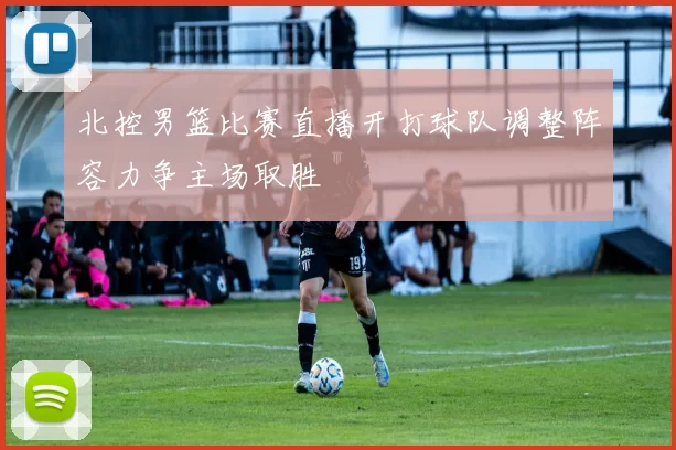 北控男篮比赛直播开打球队调整阵容力争主场取胜