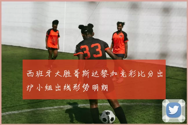 西班牙大胜哥斯达黎加竞彩比分出炉小组出线形势明朗