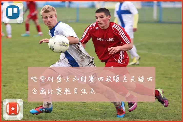 哈登对勇士加时赛回放曝光关键回合成比赛胜负焦点