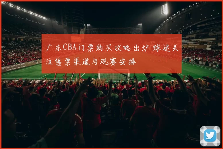 广东CBA门票购买攻略出炉 球迷关注售票渠道与观赛安排