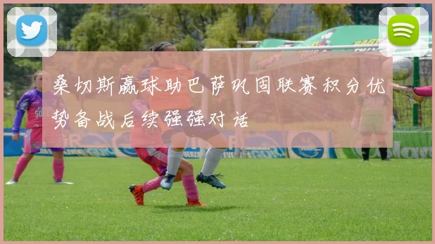 桑切斯赢球助巴萨巩固联赛积分优势备战后续强强对话