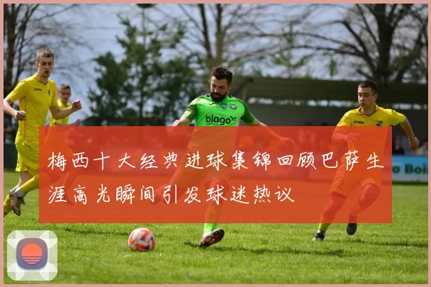 梅西十大经典进球集锦回顾巴萨生涯高光瞬间引发球迷热议