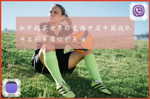 和平精英世界杯直播开启中国战队冲击冠军席位引关注