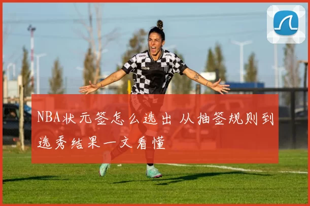 NBA状元签怎么选出 从抽签规则到选秀结果一文看懂