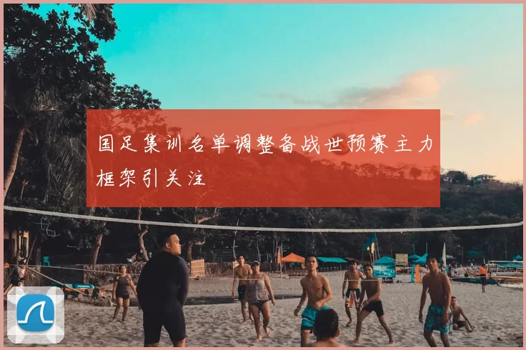 国足集训名单调整备战世预赛主力框架引关注