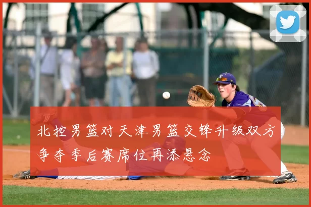 北控男篮对天津男篮交锋升级双方争夺季后赛席位再添悬念