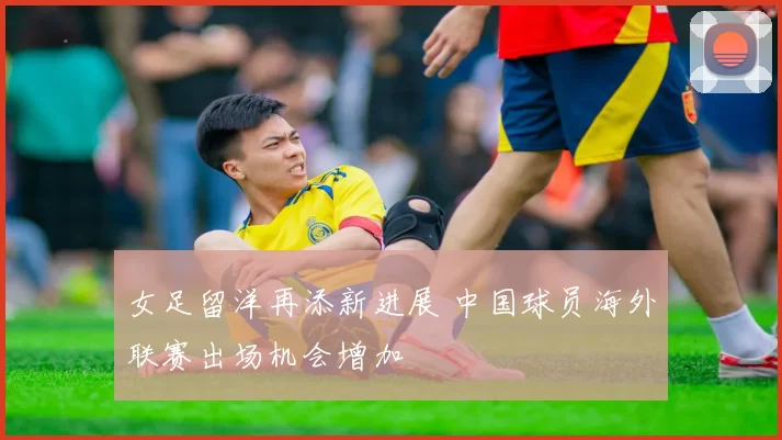 女足留洋再添新进展 中国球员海外联赛出场机会增加