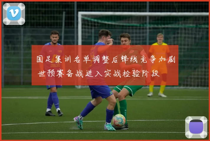 国足集训名单调整后锋线竞争加剧 世预赛备战进入实战检验阶段