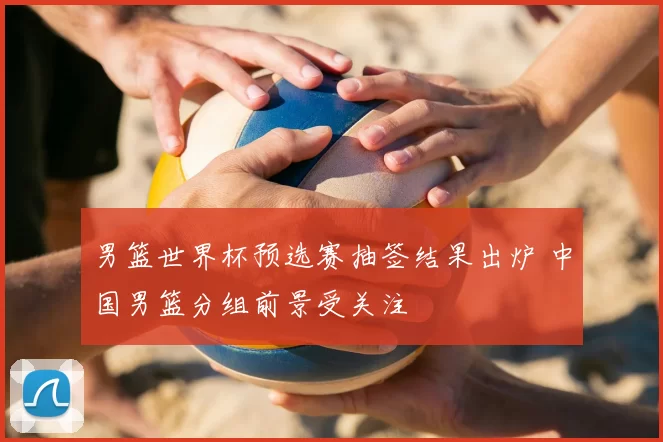 男篮世界杯预选赛抽签结果出炉 中国男篮分组前景受关注