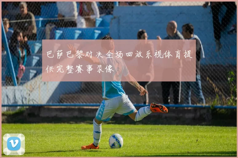 巴萨巴黎对决全场回放乐视体育提供完整赛事录像